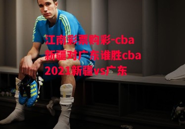 江南彩票购彩-cba新疆对广东谁胜cba2021新疆vs广东