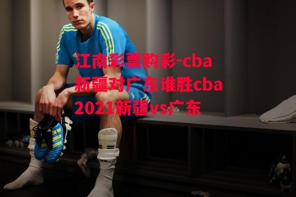 江南彩票购彩-cba新疆对广东谁胜cba2021新疆vs广东